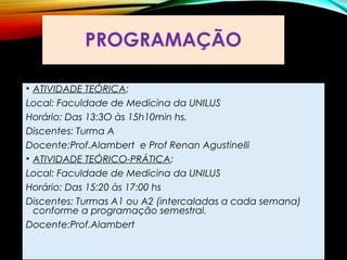 PROGRAMAÇÃO
• ATIVIDADE TEÓRICA:
Local: Faculdade de Medicina da UNILUS
Horário: Das 13:3O às 15h10min hs.
Discentes: Turma A
Docente:Prof.Alambert e Prof Renan Agustinelli
• ATIVIDADE TEÓRICO-PRÁTICA:
Local: Faculdade de Medicina da UNILUS
Horário: Das 15:20 às 17:00 hs
Discentes: Turmas A1 ou A2 (intercaladas a cada semana)
conforme a programação semestral.
Docente:Prof.Alambert
 