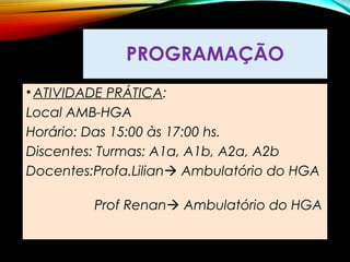 PROGRAMAÇÃO
• ATIVIDADE PRÁTICA:
Local AMB-HGA
Horário: Das 15:00 às 17:00 hs.
Discentes: Turmas: A1a, A1b, A2a, A2b
Docentes:Profa.Lilian Ambulatório do HGA
Prof Renan Ambulatório do HGA
 
