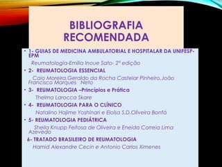 BIBLIOGRAFIA
RECOMENDADA
• 1- GUIAS DE MEDICINA AMBULATORIAL E HOSPITALAR DA UNIFESP-
EPM
Reumatologia-Emilia Inoue Sato- 2ª edição
• 2- REUMATOLOGIA ESSENCIAL
Caio Moreira,Geraldo da Rocha Castelar Pinheiro,João
Francisco Marques Neto
• 3- REUMATOLOGIA –Princípios e Prática
Thelma Larocca Skare
• 4- REUMATOLOGIA PARA O CLÍNICO
Natalino Hajime Yoshinari e Eloísa S.D.Oliveira Bonfá
• 5- REUMATOLOGIA PEDIÁTRICA
Sheila Knupp Feitosa de Oliveira e Eneida Correia Lima
Azevedo
6- TRATADO BRASILEIRO DE REUMATOLOGIA
Hamid Alexandre Cecin e Antonio Carlos Ximenes
 