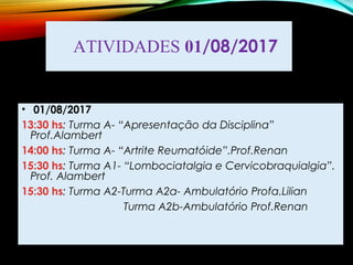 ATIVIDADES 01/08/2017
• 01/08/2017
13:30 hs: Turma A- “Apresentação da Disciplina”
Prof.Alambert
14:00 hs: Turma A- “Artrite Reumatóide”.Prof.Renan
15:30 hs: Turma A1- “Lombociatalgia e Cervicobraquialgia”.
Prof. Alambert
15:30 hs: Turma A2-Turma A2a- Ambulatório Profa.Lilian
Turma A2b-Ambulatório Prof.Renan
 
 