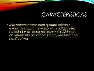 CARACTERÍSTICAS
• São enfermidades com quadro clínico e
evoluções bastante variáveis , muitas vezes
associados ao comprometimento sistêmico,
envolvimento de vísceras e prejuízo funcional
significativos
 