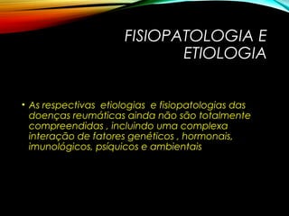 FISIOPATOLOGIA E
ETIOLOGIA
• As respectivas etiologias e fisiopatologias das
doenças reumáticas ainda não são totalmente
compreendidas , incluindo uma complexa
interação de fatores genéticos , hormonais,
imunológicos, psíquicos e ambientais
 