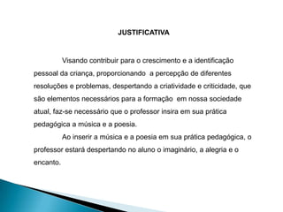 JUSTIFICATIVA


           Visando contribuir para o crescimento e a identificação
pessoal da criança, proporcionando a percepção de diferentes
resoluções e problemas, despertando a criatividade e criticidade, que
são elementos necessários para a formação em nossa sociedade
atual, faz-se necessário que o professor insira em sua prática
pedagógica a música e a poesia.
           Ao inserir a música e a poesia em sua prática pedagógica, o
professor estará despertando no aluno o imaginário, a alegria e o
encanto.
 