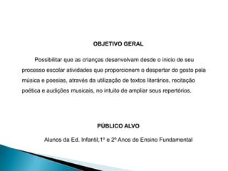 OBJETIVO GERAL

     Possibilitar que as crianças desenvolvam desde o inicio de seu
processo escolar atividades que proporcionem o despertar do gosto pela
música e poesias, através da utilização de textos literários, recitação
poética e audições musicais, no intuito de ampliar seus repertórios.




                              PÚBLICO ALVO

         Alunos da Ed. Infantil,1º e 2º Anos do Ensino Fundamental
 
