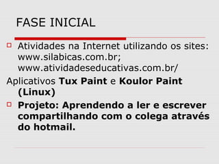 FASE INICIAL
 Atividades na Internet utilizando os sites:
  www.silabicas.com.br;
  www.atividadeseducativas.com.br/
Aplicativos Tux Paint e Koulor Paint
  (Linux)
 Projeto: Aprendendo a ler e escrever

  compartilhando com o colega através
  do hotmail.
 