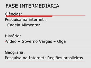 FASE INTERMEDIÁRIA
Ciências:
Pesquisa na internet :
- Cadeia Alimentar



História:
-Vídeo – Governo Vargas – Olga



Geografia:
Pesquisa na Internet: Regiões brasileiras
 