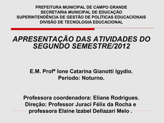 PREFEITURA MUNICIPAL DE CAMPO GRANDE
         SECRETARIA MUNICIPAL DE EDUCAÇÃO
SUPERINTENDÊNCIA DE GESTÃO DE POLÍTICAS EDUCACIONAIS
         DIVISÃO DE TECNOLOGIA EDUCACIONAL



APRESENTAÇÃO DAS ATIVIDADES DO
    SEGUNDO SEMESTRE/2012


     E.M. Profª Ione Catarina Gianotti Igydio.
                 Período: Noturno.


  Professora coordenadora: Eliane Rodrigues.
  Direção: Professor Juraci Félix da Rocha e
    professora Elaine Izabel Dellazari Melo .
 