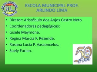 ESCOLA MUNICIPAL PROF.
ARLINDO LIMA
•
•
•
•
•
•

Diretor: Aristóbulo dos Anjos Castro Neto
Coordenadoras pedagógicas:
Gise...