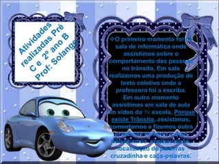 O primeiro momento foi na
sala de informática onde
assistimos sobre o
comportamento das pessoas
no trânsito, Em sala
realizamos uma produção de
texto coletivo onde a
professora foi a escriba.
Em outro momento
assistimos em sala de aula
um vídeo da TV escola, Porque
existe Trânsito, assistimos,
comentamos e fizemos outra
produção de texto a qual
trabalhamos segmentação,
localização de palavras
cruzadinha e caça-palavras.

 
