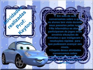  Em sala de aula
conversamos sobre o que
os alunos tem visto durante
seus passeios pelas ruas,
Na informática os alunos
participaram de jogos onde
envolvia situações de
trânsitos e que instigavam a
resoluções rápidas para
que pudessem avançar aos
níveis.
Depois dessa atividades
conversamos sobre
prevenções que podem
ajudar no comportamento
de todos.

 