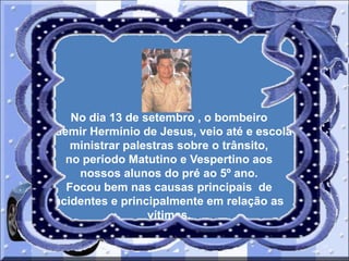 No dia 13 de setembro , o bombeiro
Odemir Hermínio de Jesus, veio até e escola
ministrar palestras sobre o trânsito,
no período Matutino e Vespertino aos
nossos alunos do pré ao 5º ano.
Focou bem nas causas principais de
acidentes e principalmente em relação as
vítimas.

 