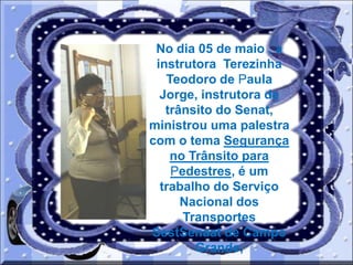 No dia 05 de maio , a
instrutora Terezinha
Teodoro de Paula
Jorge, instrutora de
trânsito do Senat,
ministrou uma palestra
com o tema Segurança
no Trânsito para
Pedestres, é um
trabalho do Serviço
Nacional dos
Transportes
SestSenaat de Campo
Grande,

 