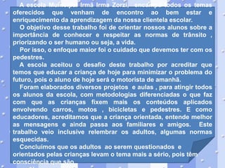 A escola Municipal Irmã Irma Zorzi, encampa todos os temas
oferecidos que venham de encontro ao bem estar e
enriquecimento da aprendizagem da nossa clientela escolar.
O objetivo desse trabalho foi de orientar nossos alunos sobre a
importância de conhecer e respeitar as normas de trânsito ,
priorizando o ser humano ou seja, a vida.
Por isso, o enfoque maior foi o cuidado que devemos ter com os
pedestres.
A escola aceitou o desafio deste trabalho por acreditar que
temos que educar a criança de hoje para minimizar o problema do
futuro, pois o aluno de hoje será o motorista de amanhã.
Foram elaborados diversos projetos e aulas , para atingir todos
os alunos da escola, com metodologias diferenciadas o que faz
com que as crianças fixem mais os conteúdos aplicados
envolvendo carros, motos , bicicletas e pedestres. E como
educadores, acreditamos que a criança orientada, entende melhor
as mensagens e ainda passa aos familiares e amigos. Este
trabalho veio inclusive relembrar os adultos, algumas normas
esquecidas.
Concluímos que os adultos ao serem questionados e
orientados pelas crianças levam o tema mais a sério, pois têm
consciência que são

 