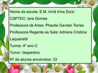 Nome da escola: E.M. Irmã Irma Zorzi
CSPTEC: Iara Gomes
Professora de Artes: Phaolla Gavilan Torres
Professora Regente as Sala: Adriana Cristina
Laquanetti

Turma: 4º ano C
Turno: Vespertino
Nº de alunos envolvidos: 33

 