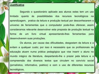 Justificativa
Segundo o questionário aplicado aos alunos estes tem um uso
limitado

quanto

às

possibilidades

dos

recursos

tecnológicos

na

aprendizagem, pratica da leitura e produção textual por desconhecerem o
universo de ferramentas que o computador pode-lhes oferecer, assim
consideramos relevante desenvolver esta proposta de produção textual na
forma

de

um

livro

virtual

apresentando-lhes

ferramentas

para

desenvolverem suas produções.
Os alunos, por causa das dificuldades, desgostam da leitura e a
evitam a qualquer custo; por isso é necessário que os profissionais de
educação atuem numa prática pedagógica que vise inserir o aluno no

mundo mágico da literatura, despertando-lhe o prazer pela leitura e a
compreensão dos diversos textos que circulam no convívio social
(jornalístico, informativo, poético) e com o uso de diferentes recursos
tecnológicos.

 