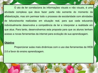 O ato de ler correlaciona às informações visuais e não visuais, é uma
atividade complexa que deve fazer parte não somente do momento da
alfabetização, mas sim permear todo o processo de escolaridade com atividades
de leitura/escrita realizadas em situação real, para que cada educando
individualmente desenvolva a competência de ler e interpretar a realidade em
que atua. Para tanto, desenvolvemos esta proposta para que os alunos tenham

acesso a novas ferramentas da internet para evolução de sua aprendizagem.

Objetivo
Proporcionar aulas mais dinâmicas com o uso das ferramentas da WEB

2.0 a favor do ensino aprendizagem.

 