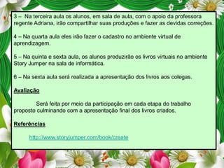3 – Na terceira aula os alunos, em sala de aula, com o apoio da professora
regente Adriana, irão compartilhar suas produções e fazer as devidas correções.

4 – Na quarta aula eles irão fazer o cadastro no ambiente virtual de
aprendizagem.
5 – Na quinta e sexta aula, os alunos produzirão os livros virtuais no ambiente
Story Jumper na sala de informática.

6 – Na sexta aula será realizada a apresentação dos livros aos colegas.
Avaliação
Será feita por meio da participação em cada etapa do trabalho
proposto culminando com a apresentação final dos livros criados.
Referências
http://www.storyjumper.com/book/create

 