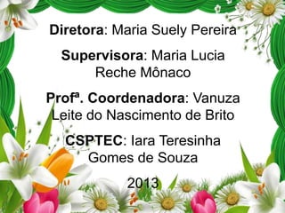 Diretora: Maria Suely Pereira

Supervisora: Maria Lucia
Reche Mônaco
Profª. Coordenadora: Vanuza
Leite do Nascimento de Brito
CSPTEC: Iara Teresinha
Gomes de Souza
2013

 