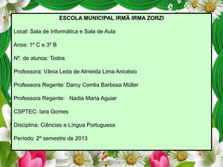 ESCOLA MUNICIPAL IRMÃ IRMA ZORZI
Local: Sala de Informática e Sala de Aula
Anos: 1º C e 3º B
Nº. de alunos: Todos
Professora: Vânia Leda de Almeida Lima Anicésio
Professora Regente: Darcy Corrêa Barbosa Müller
Professora Regente: Nadia Maria Aguiar
CSPTEC: Iara Gomes
Disciplina: Ciências e Língua Portuguesa
Período: 2º semestre de 2013

 