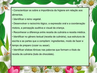 • Conscientizar os sobre a importância da higiene em relação aos
alimentos.
• Identificar o reino vegetal.
• Desenvolver o raciocínio lógico, a expressão oral e a coordenação

motora, a percepção auditiva e visual da criança.
• Reconhecer a diferença entre receita de culinária e receita médica.
• Identificar no gênero textual (receita de culinária), sua estrutura de
escrita e as partes que a compõem: ingredientes, modo de fazer e

tempo de preparo (cozer ou assar).
• Identificar sílabas tônicas nas palavras que formam o título da
receita de culinária (bolo de chocolate).

 