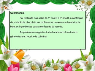 Culminância
Foi realizado nas salas do 1º ano C e 3º ano B, a confecção

de um bolo de chocolate. As professoras trouxeram a batedeira de
bolo, os ingredientes para a confecção da receita.
As professoras regentes trabalharam na culminância o
gênero textual: receita de culinária.

 
