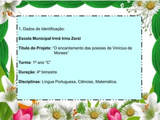 1. Dados de Identificação:
Escola Municipal Irmã Irma Zorzi
Título do Projeto: “O encantamento das poesias de Vinícius de
Moraes”

Turma: 1º ano “C”
Duração: 4º bimestre
Disciplinas: Língua Portuguesa, Ciências, Matemática.

 