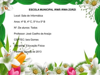 ESCOLA MUNICIPAL IRMÃ IRMA ZORZI
Local: Sala de Informática
Anos: 4º B, 4º C, 5º A e 5º B

Nº. De alunos: Todos
Professor: José Coelho de Araújo
CSPTEC: Iara Gomes

Disciplina: Educação Física
Período: Agosto de 2013

 