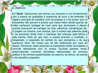2. Objetivos:
2.1 Geral: Oportunizar aos alunos um encontro e um envolvimento
com a poesia de qualidade e prazerosa de ouvir e de entender. O
objetivo principal de trabalhar com as poesias é o de propor que os
estudantes não percam a poesia que nasce neles desde quando as
mães cantavam cantigas de ninar para que dormissem e depois,
quando brincavam de cantigas de roda, adivinhas, travalínguas etc.
O projeto vai mostrar, com certeza, que a música das palavras pode
e vai aumentar ainda mais o interesse das crianças pela leitura e
pela escrita. Mais do que isso, a poesia provoca o inusitado, o
inesperado, a expansão do sentido do que pensamos e do que
queremos dizer. Há coisas que só são traduzíveis por meio da
poesia. Pensando nesta proposta os estudantes serão convidados a
conviver diariamente com os versos. Ouvindo poesias, lendo,
desenvolvendo inúmeras atividades relacionadas ao universo
poético e às infinitas possibilidades da palavra, da leitura, da escrita
e dos desafios propostos.

 
