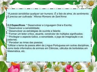 “A poesia sensibiliza qualquer ser humano. É a fala da alma, do sentimento.
E precisa ser cultivada.” Afonso Romano de Sant’Anna

2.2 Específicos: * Desenvolver a Linguagem Oral e Escrita;
* Desenvolver a sensibilidade;
* Desenvolver as estratégias de ouvinte e falante;
* Formar um leitor crítico, atuante, construtor de múltiplos significados;
* Privilegiar o aspecto lúdico, a sonoridade, o jogo de imaginação e as
palavras;
* Perceber as rimas das poesias;
*Utilizar o tema da poesia além da Língua Portuguesa em outras disciplinas,
como texto informativo de animais em Ciências, cálculos de borboletas em
Matemática, etc.

 