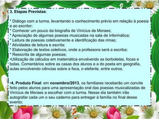 3. Etapas Previstas:
* Diálogo com a turma, levantando o conhecimento prévio em relação à poesia
e ao escritor;
* Conhecer um pouco da biografia de Vinícius de Moraes;
* Apreciação de algumas poesias musicadas na sala de Informática;
* Leitura de poesias coletivamente e identificação das rimas;
* Atividades de leitura e escrita;
* Elaboração de textos coletivos, onde a professora será a escriba;
* Reescrita de algumas poesias;
•Utilização de cálculos em matemática envolvendo as borboletas, focas e
bolas. Comentários sobre as casas dos alunos e a do poeta em geografia,
aulas envolvendo ciências sobre a foca, o elefante, entre outros.
•4. Produto Final: em novembro/2013, os familiares receberão um convite
feito pelos alunos para uma apresentação oral das poesias musicalizadas de
Vinícius de Moraes a escolher com a turma. Nesse dia também irão
autografar cada um o seu caderno para entregar à família no final desse
evento;

 