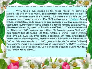 Viveu toda a sua infância no Rio, tendo nascido no bairro da
Gávea, aos três anos se mudou para Botafogo para morar com os avós e
estudar na Escola Primaria Afrânio Peixoto. Foi também na sua infância que
escreveu seus primeiros versos. Em 1924 entrou para o Colégio Santo
Inácio, em Botafogo, onde cantava no coro da igreja e montava pecinhas de
teatro. Em 1929 concluiu o curso ginasial e a família retornou para a Gávea.
Nesse mesmo ano ingressou na Faculdade de Direito do Catête e se formou
em Direito em 1933, ano em que publicou “O Caminho para a Distância”,
seu primeiro livro de poesia. Em 1935, recebeu o prêmio Filipe d’Oliveira
pelo livro Em 1935, seu livro Forma e exegese. Em 1936, empregou-se
como censor cinematográfico, representando o Ministério da Educação e
Saúde. Dois anos depois, em 1938, ganhou bolsa do Conselho Britânico
para estudar língua e literatura inglesas na Universidade de Oxford, e nesse
ano publicou os Novos poemas. Com o inicio da Segunda Guerra Mundial,
retornou ao Rio de Janeiro.

 