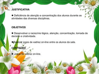JUSTIFICATIVA
 Deficiência de atenção e concentração dos alunos durante as
atividades das diversas disciplinas.

OBJETIVOS
 Desenvolver o raciocínio lógico, atenção, concentração, tomada de
decisão e criatividade.
Realizar jogos de xadrez on-line entre os alunos da sala.
CONTEÚDO
 Jogos de xadrez on-line.

 