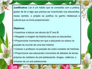 Justificativa: Ler é um hábito que se consolida com a prática,
gostar de ler é algo que precisa ser incentivado nos educandos,

nesse sentido, o projeto se justifica no ganho intelectual e
cultural que os livros proporcionam.

Objetivos:

 Incentivar a leitura nos alunos do 5º ano B;
 Resgatar a imagem da história lida para os educandos;
 Proporcionar momentos em que o educando se coloca na
posição de ouvinte de uma boa história;
 Colocar o professor na posição de Leitor-contador de histórias;
 Proporcionar aos educandos momentos de debates de temas
próprios do cotidiano do pré-adolescente: drogas, violência, o
universo de um pré-adolescente.

 