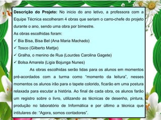 Descrição do Projeto: No inicio do ano letivo, a professora com a
Equipe Técnica escolheram 4 obras que seriam o carro-chefe do projeto
durante o ano, sendo uma obra por bimestre.
As obras escolhidas foram:
 Bia Bisa, Bisa Bel (Ana Maria Machado)
 Tosco (Gilberto Mattje)
 Gralha, o menino de Rua (Lourdes Carolina Gagete)
 Bolsa Amarela (Ligia Bojunga Nunes)
As obras escolhidas serão lidas para os alunos em momentos
pré-acordados com a turma como “momento da leitura”, nesses
momentos os alunos irão para o tapete colorido, ficarão em uma postura
relaxada para escutar a história. Ao final de cada obra, os alunos farão
um registro sobre o livro, utilizando as técnicas de desenho, pintura,
produção no laboratório de Informática e por último a técnica que
intitulares de: “Agora, somos contadores”.

 