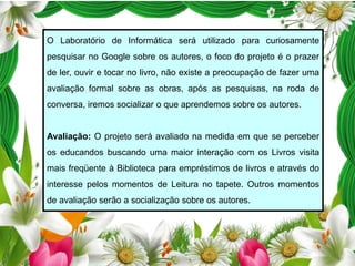 O Laboratório de Informática será utilizado para curiosamente
pesquisar no Google sobre os autores, o foco do projeto é o prazer

de ler, ouvir e tocar no livro, não existe a preocupação de fazer uma
avaliação formal sobre as obras, após as pesquisas, na roda de
conversa, iremos socializar o que aprendemos sobre os autores.

Avaliação: O projeto será avaliado na medida em que se perceber
os educandos buscando uma maior interação com os Livros visita
mais freqüente à Biblioteca para empréstimos de livros e através do
interesse pelos momentos de Leitura no tapete. Outros momentos
de avaliação serão a socialização sobre os autores.

 