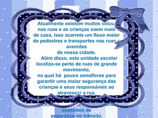 Atualmente existem muitos veículos
nas ruas e as crianças saem mais
de casa, isso acarreta um fluxo maior
de pedestres e transportes nas ruas e
avenidas
de nossa cidade.
Além disso, esta unidade escolar
localiza-se perto de ruas de grande
movimento,
na qual há pouco semáforos para
garantir uma maior segurança das
crianças e seus responsáveis ao
atravessar a rua.
Diante desta realidade faz-se
necessário abordar com os alunos
conceitos de
segurança no trânsito.

 