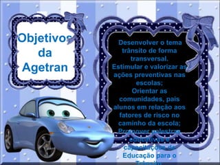 Objetivos
da
Agetran

Desenvolver o tema
trânsito de forma
transversal.
Estimular e valorizar as
ações preventivas nas
escolas;
Orientar as
comunidades, pais
alunos em relação aos
fatores de risco no
caminho da escola;
Promover palestras
educativas e
capacitações de
Educação para o

 