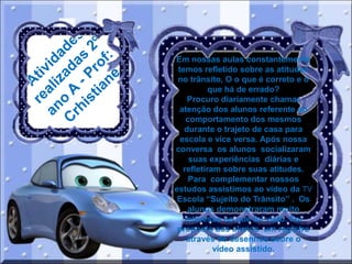 Em nossas aulas constantemente
temos refletido sobre as atitudes
no trânsito, O o que é correto e o
que há de errado?
Procuro diariamente chamar
atenção dos alunos referente ao
comportamento dos mesmos
durante o trajeto de casa para
escola e vice versa. Após nossa
conversa os alunos socializaram
suas experiências diárias e
refletiram sobre suas atitudes.
Para complementar nossos
estudos assistimos ao vídeo da TV
Escola “Sujeito do Trânsito” . Os
alunos demonstraram muito
interesse no que foi visto. Foi
proposto aos alunos um registro
através de desenhos sobre o
vídeo assistido.

 