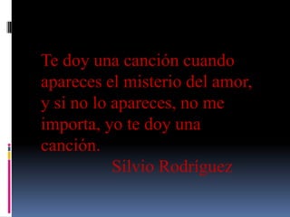 Te doy una canción cuando
apareces el misterio del amor,
y si no lo apareces, no me
importa, yo te doy una
canción.
Silvio Rodríguez
 