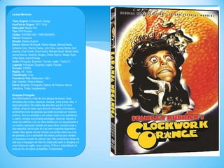 Laranja Mecânica
Titulo Original: A Clockwork Orange
Ano/Pais de Origem: 1971 / EUA
Selo/Label: Magna Film
Tipo: DVD Simples
Código: DVD4992 A/B / 7896748249503
Gênero: Suspense
Direção: Stanley Kubrick
Elenco: Malcolm McDowell, Patrick Magee, Michael Bates,
Adrienne Corri, Warren Clarke, John Clive, Aubrey Morris, Carl
Duering, Paul Farrell, Clive Francis, Michael Gover, Miriam Karlin,
James Marcus, Geoffrey Quigley, Sheila Raynor, Madge Ryan,
Philip Stone, David Prowse
Áudio: Português, Espanhol, Francês, Inglês - Todos 5.1
Legenda: Português, Espanhol, Inglês, Francês
Duração: 138 Min.
Região: All / Todos
Classificação: Livre
Formato da Tela: Widescreen 1.66:1
Cor: Colorido / Preto e Branco
Extras: Biografia, Filmografia, Galeria de Pôsteres, Menus
Interativos, Trailer, Lançamentos
Sinopses Português:
Alex (McDowell) é o líder de uma gangue de jovens. Suas
atividades são roubar, espancar, estuprar, entre outras. Alex, é
pego pela polícia. Na cadeia ele descobre que há um novo
método, ainda em teste, para eliminar intenções criminosas e
sentimentos ruins de pessoas que estão na prisão por diversos
motivos. Alex se candidata a ser cobaia desta nova experiência
e, assim, começa sua jornada psicológica. Após ser exposto a
cenas de violência, com os olhos abertos por um equipamento e
um médico colocando remédio em seus olhos, durante horas e
dias seguidos, ele foi solto às ruas com o seguinte diagnóstico:
curado. Mas apesar de sair notícias nos jornais sobre sua cura,
ele percebeu que a sociedade não estava pronta para receber
um assassino curado de volta às ruas. Não poderíamos deixar de
citar que a linguagem de Alex foi criada pelo autor A. Burgess e é
uma mistura de inglês, russo e gírias. O filme é originalidade do
início ao fim, em todos os detalhes. Fundamental.

 
