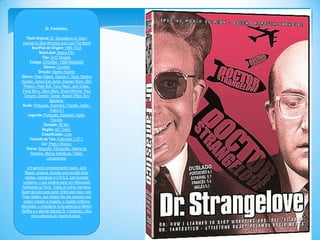 Dr. Fantástico
Titulo Original: Dr. Strangelove or: How I
Learned to Stop Worrying and Love The Bomb
Ano/Pais de Origem: 1964 / EUA
Selo/Label: Magna Film
Tipo: DVD Simples
Código: DVD4994 / 7896748249480
Gênero: Comédia
Direção: Stanley Kubrick
Elenco: Peter Sellers, George C. Scott, Sterling
Hayden, James Earl Jones, Keenan Wynn, Slim
Pickens, Peter Bull, Tracy Reed, Jack Creley,
Frank Berry, Glenn Beck, Shane Rimmer, Paul
Tamarin, Gordon Tanner, Robert O'Neil, Roy
Stephens
Áudio: Português, Espanhol, Francês, Inglês Todos 5.1
Legenda: Português, Espanhol, Inglês,
Francês
Duração: 99 Min.
Região: All / Todos
Classificação: Livre
Formato da Tela: Fullscreen 1.37:1
Cor: Preto e Branco
Extras: Biografia, Filmografia, Galeria de
Pôsteres, Menus Interativos, Trailer,
Lançamentos
Um general completamente insano, Jack
Ripper, ameaça, durante uma reunião entre
nações, neutralizar a U.R.S.S. com bombas
nucleares, o que poderia gerar um Holocausto
fulminante na Terra. Todos os outros membros
fazem de tudo para evitar. Entre eles está o ator
Peter Sellers, que retrata três das pessoas que
podem impedir a tragédia: o Capitão britânico
Mandrake, o presidente norte-americano Merkin
Muffley e o alemão bêbado Dr. Fantástico. Obra
prima absoluta do mestre Kubrick.

 