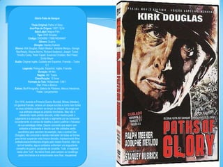 Glória Feita de Sangue
Titulo Original: Paths of Glory
Ano/Pais de Origem: 1957 / EUA
Selo/Label: Magna Film
Tipo: DVD Simples
Código: DVD4999 / 7896748249497
Gênero: Guerra
Direção: Stanley Kubrick
Elenco: Kirk Douglas, Ralph Meeker, Adolphe Menjou, George
MacReady, Wayne Morris, Richard Anderson, Joseph Turkel,
Timothy Carey, Peter Capell, Susanne Christian, Bert Freed,
Emile Meyer
Áudio: Original Inglês, Dublado em Espanhol, Francês – Todos
5.1
Legenda: Português, Espanhol, Inglês, Francês
Duração: 94 Min.
Região: All / Todos
Classificação: 12 Anos
Formato da Tela: Widescreen 1.66:1
Cor: Preto e Branco
Extras: Bio/Filmografia, Galeria de Pôsteres, Menus Interativos,
Trailer, Lançamentos
Em 1916, durante a Primeira Guerra Mundial, Mireau (Meeker),
um general francês, ordena um ataque suicida e como nem todos
os seus soldados puderam se lançar ao ataque, ele exige que
sua artilharia ataque as próprias trincheiras. Mas não é
obedecido neste pedido absurdo, então resolve pedir o
julgamento e a execução de todo o regimento por se comportar
covardemente no campo de batalha e assim justificar o fracasso
de sua estratégia militar. Depois concorda que sejam cem
soldados e finalmente é decido que três soldados serão
escolhidos para servirem de exemplo, mas o coronel Dax
(Douglas) não concorda e decide interceder de todas as formas
para tentar suspender esta insana decisão. Impresionante filme
antibelicista/antimilitarista dirigido pelo mestro Kubrick. Além da
terrível batalha, alguns soldados enfrentam um angustiante
conselho de guerra, acusados de covardia. Tudo é magistral
nesta obra "cult". Na retina ficará para sempre os travellings
pelas trincheiras e la emocionante cena final. Insuperável

 