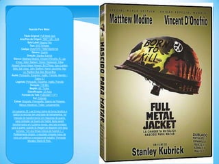 Nascido Para Matar
Titulo Original: Full Metal Jack
Ano/Pais de Origem: 1987 / UK - EUA
Selo/Label: Magna Film
Tipo: DVD Simples
Código: DVD7079 / 7896748250738
Gênero: Guerra
Direção: Stanley Kubrick
Elenco: Matthew Modine, Vincent D'Onofrio, R. Lee
Ermey, Adam Baldwin, Dorian Harewood, Arliss
Howard, Kevyn Major Howard, Ed O'Ross, Gary Landon
Mills, Sal López, John Stafford, Kieron Jecchinis, Ngc
Le, Papillon Soo Soo, Bruce Boa
Áudio: Português, Espanhol, Inglês, Francês, Alemão –
Todos 5.1
Legenda: Português, Espanhol, Inglês, Francês
Duração: 116 Min.
Região: All / Todos
Classificação: 12 Anos
Formato da Tela: Fullscreen 1.37:1
Cor: Colorido
Extras: Biografia, Filmografia, Galeria de Pôsteres,
Menus Interativos, Trailer, Lançamentos
Um sargento (R. Lee Ermey) treina de forma fanática e
sádica os recrutas em uma base de treinamentos, na
intenção de transformá-los em máquinas de guerra,
para combater na Guerra do Vietnã. Após serem
transformados em fuzileiros navais, eles são enviados
para a guerra, quando lá chegam se deparam com seus
horrores. "Um dos filmes míticos de Kubrick (...)
Perfeitamente dirigido, o reputado cineasta rodou de
novo um polêmico e excepcional trabalho" Fernando
Morales: Diario El País.

 