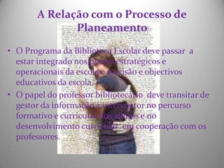 A Relação com o Processo dePlaneamento O Programa da Biblioteca Escolar deve passar  a estar integrado nos planos estratégicos e operacionais da escola e na visão e objectivos educativos da escola.O papel do professor bibliotecário  deve transitar de gestor da informação a interventor no percurso formativo e curricular dos alunos e no desenvolvimento curricular  em cooperação com os professores. 