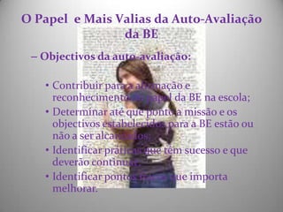O Papel  e Mais Valias da Auto-Avaliação da BE Objectivos da auto-avaliação: Contribuir para a afirmação e reconhecimento do papel da BE na escola; Determinar até que ponto a missão e os objectivos estabelecidos para a BE estão ou não a ser alcançados; Identificar práticas que têm sucesso e que deverão continuar; Identificar pontos fracos que importa melhorar. 
