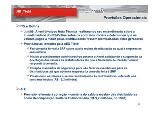 Provisões Operacionais

PIS e Cofins
 •   Jun/06: Aneel divulgou Nota Técnica reafirmando seu entendimento sobre a
     cumulatividade do PIS/Cofins sobre os contratos iniciais e determinou que os
     valores pagos a maior pelas distribuidoras fossem reembolsados pelas geradoras
 •   Providências tomadas pela AES Tietê:
        Fez consulta formal à SRF sobre qual o regime de tributação ao qual a empresa se
        enquadraria
        Iniciou procedimentos administrativos perante a Aneel solicitando a suspensão da
        devolução dos valores às distribuidoras até que a Secretaria de Receita Federal
        responda à consulta;
        Interpôs mandados de segurança para não fazer os reembolsos para as
        distribuidoras até que obtenha resposta da consulta feita à SRF
        Provisionou os valores a serem reembolsados às distribuidoras, referente aos
        contratos iniciais (R$ 15,3 milhões)


RTE
 •   Provisão referente à correção monetária do saldo a receber das distribuidoras
     como Recomposição Tarifária Extraordinária (R$ 9,7 milhões, no 1S06)
                                                                                       21
 