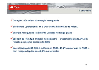 Conclusão



Geração 22% acima da energia assegurada

Excelência Operacional: TF e DUG acima das metas da ANEEL

Energia Assegurada totalmente vendida no longo-prazo

EBITDA de R$ 542,5 milhões no semestre – crescimento de 26,9% em
relação ao mesmo período de 2005

Lucro líquido de R$ 305,5 milhões no 1S06, 45,2% maior que no 1S05 –
com margem líquida de 43,8% no semestre




                                                                27
 