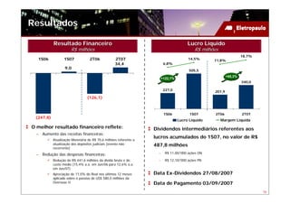 Resultados

           Resultado Financeiro                                                        Lucro Líquido
                      R$ milhões                                                           R$ milhões
                                                                                                                    18,7%
   1S06           1S07            2T06            2T07                                  14,5%      11,8%
                                                  34,4                   6,8%
                  9,0
                                                                                        505,5
                                                                                                           +68,3%
                                                                        +122,7%
                                                                                                                    340,0

                                                                         227,0                     201,9
                                (126,1)



                                                                         1S06           1S07       2T06             2T07
 (247,8)
                                                                                  Lucro Líquido         Margem Líquida
O melhor resultado financeiro reflete:                            Dividendos intermediários referentes aos
  – Aumento das receitas financeiras:
                                                                  lucros acumulados do 1S07, no valor de R$
           Atualização Monetária de R$ 70,6 milhões referente a
           atualização dos depósitos judiciais (evento não        487,8 milhões
           recorrente)
  – Redução das despesas financeiras:                               –     R$ 11,00/’000 ações ON

           Redução de R$ 441,6 milhões da dívida bruta e do         –     R$ 12,10/’000 ações PN
           custo médio (15,4% a.a. em Jun/06 para 12,6% a.a.
           em Jun/07)
           Apreciação de 11,0% do Real nos últimos 12 meses       Data Ex-Dividendos 27/08/2007
           aplicado sobre o passivo de US$ 580,0 milhões da
           Overseas II                                            Data de Pagamento 03/09/2007
                                                                                                                            16
 