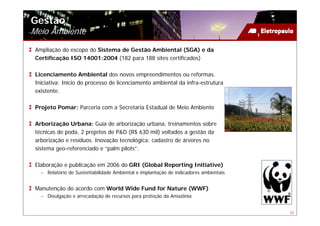 Gestão
Meio Ambiente
 Ampliação do escopo do Sistema de Gestão Ambiental (SGA) e da
 Certificação ISO 14001:2004 (182 para 188 sites certificados)

 Licenciamento Ambiental dos novos empreendimentos ou reformas.
 Iniciativa: Início do processo de licenciamento ambiental da infra-estrutura
 existente.

 Projeto Pomar: Parceria com a Secretaria Estadual de Meio Ambiente

 Arborização Urbana: Guia de arborização urbana, treinamentos sobre
 técnicas de poda, 2 projetos de P&D (R$ 630 mil) voltados a gestão da
 arborização e resíduos. Inovação tecnológica: cadastro de árvores no
 sistema geo-referenciado e “palm pilots”.

 Elaboração e publicação em 2006 do GRI (Global Reporting Initiative)
   – Relatório de Sustentabilidade Ambiental e implantação de indicadores ambientais


 Manutenção do acordo com World Wide Fund for Nature (WWF)
   – Divulgação e arrecadação de recursos para proteção da Amazônia


                                                                                       22
 