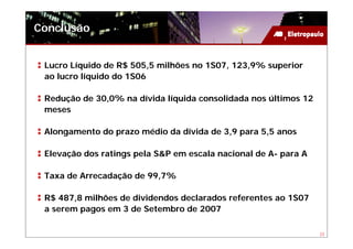 Conclusão


 Lucro Líquido de R$ 505,5 milhões no 1S07, 123,9% superior
 ao lucro líquido do 1S06

 Redução de 30,0% na dívida líquida consolidada nos últimos 12
 meses

 Alongamento do prazo médio da dívida de 3,9 para 5,5 anos

 Elevação dos ratings pela S&P em escala nacional de A- para A

 Taxa de Arrecadação de 99,7%

 R$ 487,8 milhões de dividendos declarados referentes ao 1S07
 a serem pagos em 3 de Setembro de 2007

                                                                 23
 